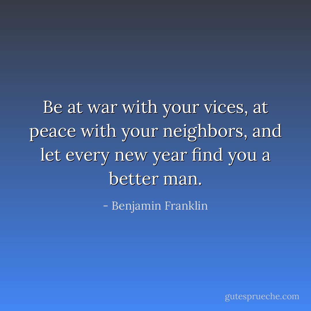 Be at war with your vices, at peace with your neighbors, and let every new year find you a better man. - Benjamin Franklin