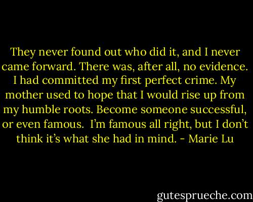 They never found out who did it, and I never came forward. There was, after all, no evidence. I had committed my first perfect crime. My mother used to hope that I would rise up from my humble roots. Become someone successful, or even famous.<br /><br />I’m famous all right, but I don’t think it’s what she had in mind. - Marie Lu