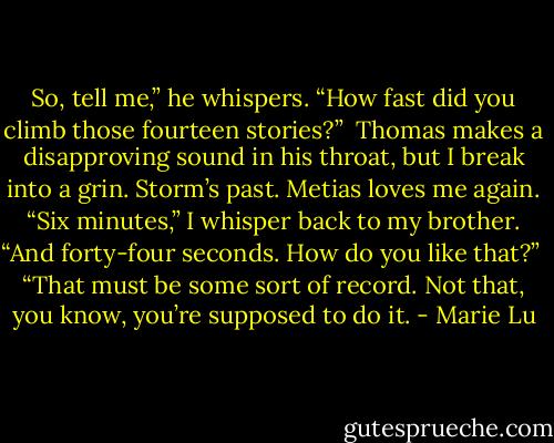 So, tell me,” he whispers. “How fast did you climb those fourteen stories?”<br /><br />Thomas makes a disapproving sound in his throat, but I break into a grin. Storm’s past. Metias loves me again. “Six minutes,” I whisper back to my brother. “And forty-four seconds. How do you like that?”<br /><br />“That must be some sort of record. Not that, you know, you’re supposed to do it. - Marie Lu
