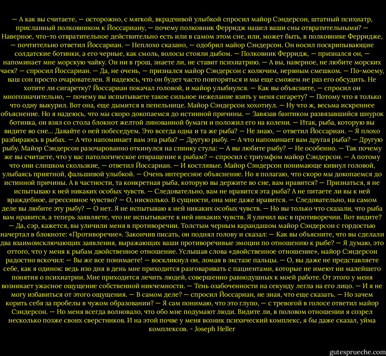 — А как вы считаете, — осторожно, с мягкой, вкрадчивой улыбкой спросил майор Сэндерсон, штатный психиатр, присланный полковником к Йоссариану, — почему полковник Ферридж нашел ваши сны отвратительными?<br />— Наверное, что-то отвратительное действительно есть или в самом этом сне, или, может быть, в полковнике Ферридже, — почтительно ответил Йоссариан.<br />— Неплохо сказано, — одобрил майор Сэндерсон. Он носил поскрипывающие солдатские ботинки, а его черные, как смоль, волосы стояли дыбом. — Полковник Ферридж, — признался он, — напоминает мне морскую чайку. Он ни в грош, знаете ли, не ставит психиатрию.<br />— А вы, наверное, не любите морских чаек? — спросил Йоссариан.<br />— Да, не очень, — признался майор Сэндерсон с колючим, нервным смешком. — По-моему, ваш сон просто очарователен. Я надеюсь, что он будет часто повторяться и мы еще сможем не раз его обсудить. Не хотите ли сигаретку?<br />Йоссариан покачал головой, и майор улыбнулся.<br />— Как вы объясните, — спросил он многозначительно, — почему вы испытываете такое сильное нежелание взять у меня сигарету?<br />— Потому что я только что одну выкурил. Вот она, еще дымится в пепельнице.<br />Майор Сэндерсон хохотнул.<br />— Ну что ж, весьма искреннее объяснение. Но я надеюсь, что мы скоро докопаемся до истинной причины. — Завязав бантиком развязавшийся шнурок ботинка, он взял со стола блокнот желтой линованной бумаги и положил его на колени. — Итак, рыба, которую вы видите во сне… Давайте о ней побеседуем. Это всегда одна и та же рыба?<br />— Не знаю, — ответил Йоссариан. — Я плохо разбираюсь в рыбах.<br />— А что напоминает вам эта рыба?<br />— Другую рыбу.<br />— А что напоминает вам другая рыба?<br />— Другую рыбу.<br />Майор Сэндерсон разочарованно откинулся на спинку стула:<br />— А вы любите рыбу?<br />— Не особенно.<br />— Так почему же вы считаете, что у вас патологическое отвращение к рыбам? — спросил с триумфом майор Сэндерсон.<br />— А потому что они слишком скользкие, — ответил Йоссариан. — И костлявые.<br />Майор Сэндерсон понимающе кивнул головой, улыбаясь приятной, фальшивой улыбкой.<br />— Очень интересное объяснение. Но я полагаю, что скоро мы докопаемся до истинной причины. А в частности, та конкретная рыба, которую вы держите во сне, вам нравится?<br />— Признаться, я не испытываю к ней никаких особых чувств.<br />— Следовательно, вам не нравится эта рыба? А не питаете ли вы к ней враждебное, агрессивное чувство?<br />— О, нисколько. В сущности, она мне даже нравится.<br />— Следовательно, на самом деле вы любите эту рыбу?<br />— О нет. Я не испытываю к ней никаких особых чувств.<br />— Но вы только что сказали, что рыба вам нравится, а теперь заявляете, что не испытываете к ней никаких чувств. Я уличил вас в противоречии. Вот видите?<br />— Да, сэр, кажется, вы уличили меня в противоречии.<br />Толстым черным карандашом майор Сэндерсон с гордостью начертал в блокноте: «Противоречие». Закончив писать, он поднял голову и сказал:<br />— Как вы объясните, что вы сделали два взаимоисключающих заявления, выражающих ваши противоречивые эмоции по отношению к рыбе?<br />— Я думаю, это оттого, что у меня к рыбам двойственное отношение.<br />Услышав слова «двойственное отношение», майор Сэндерсон радостно вскочил:<br />— Вы же все понимаете! — воскликнул он, ломая в экстазе пальцы. — О, вы даже не представляете себе, как я одинок: ведь изо дня в день мне приходится разговаривать с пациентами, которые не имеют ни малейшего понятия о психиатрии. Мне приходится лечить людей, совершенно равнодушных к моей работе. От этого у меня возникает ужасное ощущение собственной никчемности. — Тень озабоченности на секунду легла на его лицо. — И я не могу избавиться от этого ощущения.<br />— В самом деле? — спросил Йоссариан, не зная, что еще сказать. — Но зачем корить себя за пробелы в чужом образовании?<br />— Я сам понимаю, что это глупо, — с тревогой в голосе ответил майор Сэндерсон. — Но меня всегда волновало, что обо мне подумают люди. Видите ли, в половом отношении я созрел несколько позже своих сверстников. И на этой почве у меня возник психический комплекс, я бы даже сказал, уйма комплексов. - Joseph Heller