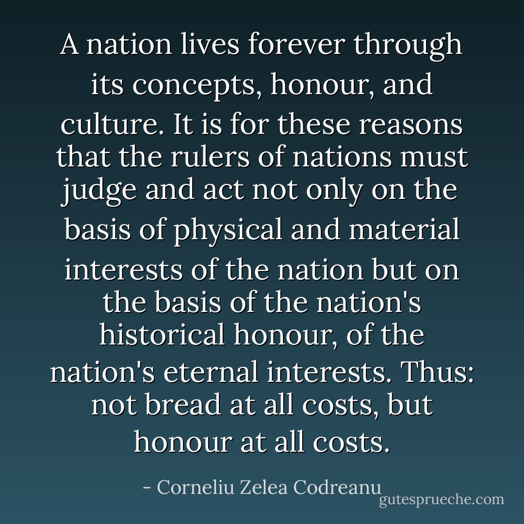 A nation lives forever through its concepts, honour, and culture. It is for these reasons that the rulers of nations must judge and act not only on the basis of physical and material interests of the nation but on the basis of the nation's historical honour, of the nation's eternal interests. Thus: not bread at all costs, but honour at all costs. - Corneliu Zelea Codreanu