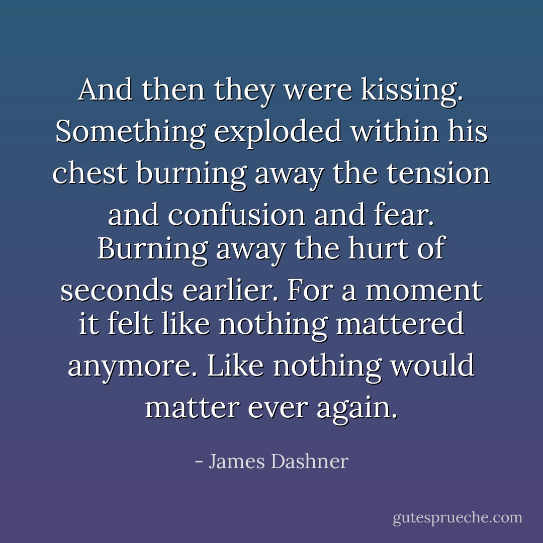 And then they were kissing. Something exploded within his chest burning away the tension and confusion and fear. Burning away the hurt of seconds earlier. For a moment it felt like nothing mattered anymore. Like nothing would matter ever again. - James Dashner