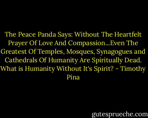 The Peace Panda Says: Without The Heartfelt Prayer Of Love And Compassion...Even The Greatest Of Temples, Mosques, Synagogues and Cathedrals Of Humanity Are Spiritually Dead. What is Humanity Without It's Spirit? - Timothy Pina