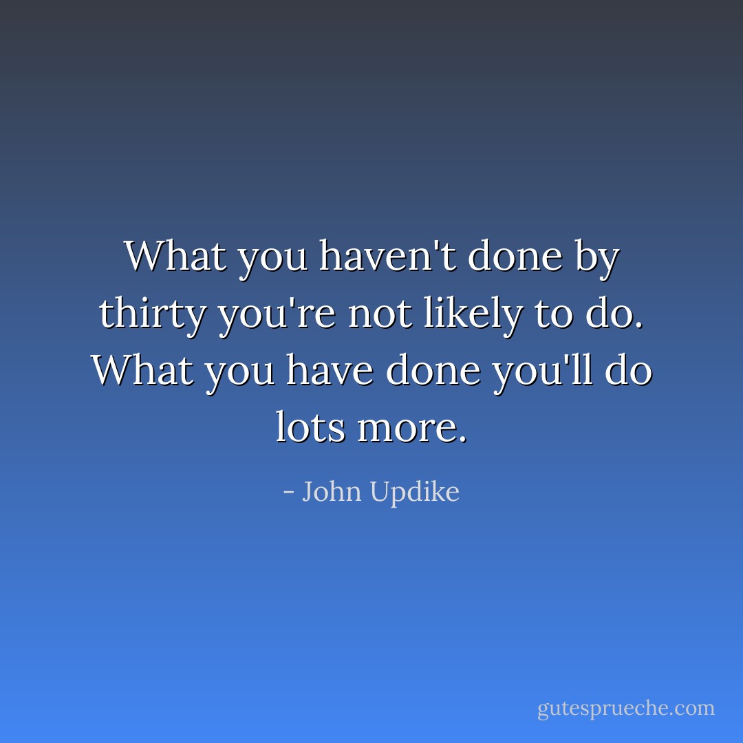 What you haven't done by thirty you're not likely to do. What you have done you'll do lots more. - John Updike