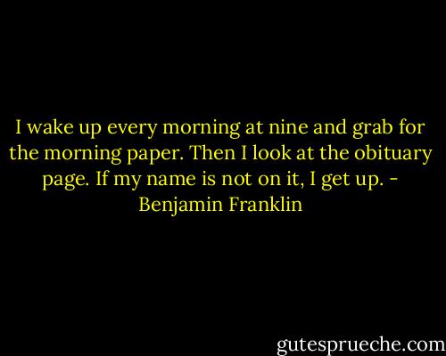 I wake up every morning at nine and grab for the morning paper. Then I look at the obituary page. If my name is not on it, I get up. - Benjamin Franklin