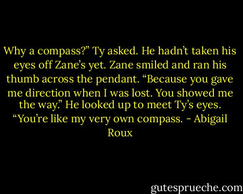 Why a compass?” Ty asked. He hadn’t taken his eyes off Zane’s yet.<br />Zane smiled and ran his thumb across the pendant. “Because you gave me direction when I was lost. You showed me the way.” He looked up to meet Ty’s eyes. “You’re like my very own compass. - Abigail Roux