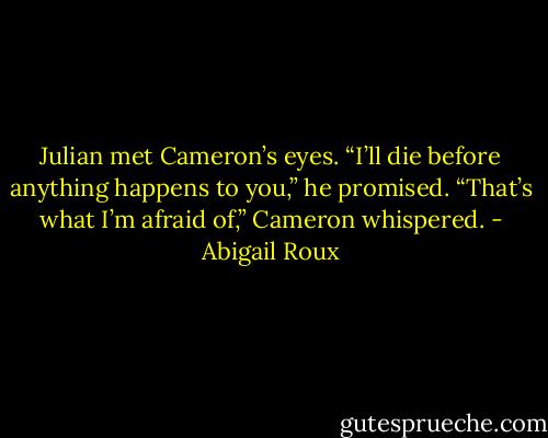 Julian met Cameron’s eyes.<br />“I’ll die before anything happens to you,” he promised.<br />“That’s what I’m afraid of,” Cameron whispered. - Abigail Roux