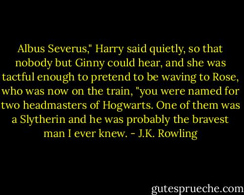 Albus Severus," Harry said quietly, so that nobody but Ginny could hear, and she was tactful enough to pretend to be waving to Rose, who was now on the train, "you were named for two headmasters of Hogwarts. One of them was a Slytherin and he was probably the bravest man I ever knew. - J.K. Rowling