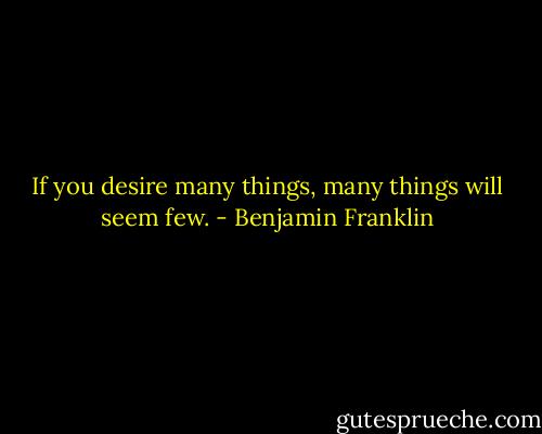 If you desire many things, many things will seem few. - Benjamin Franklin