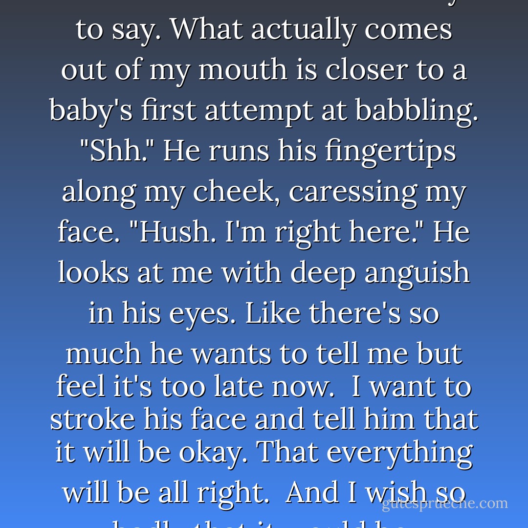 You don't even like me, remember?" That's what I try to say. What actually comes out of my mouth is closer to a baby's first attempt at babbling. <br />"Shh." He runs his fingertips along my cheek, caressing my face. "Hush. I'm right here." He looks at me with deep anguish in his eyes. Like there's so much he wants to tell me but feel it's too late now. <br />I want to stroke his face and tell him that it will be okay. That everything will be all right. <br />And I wish so badly that it would be. - Susan Ee