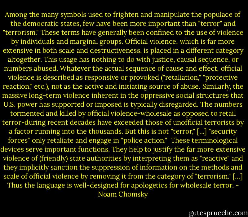 Among the many symbols used to frighten and manipulate the populace of the democratic states, few have been more important than "terror" and "terrorism." These terms have generally been confined to the use of violence by individuals and marginal groups. Official violence, which is far more extensive in both scale and destructiveness, is placed in a different category altogether. This usage has nothing to do with justice, causal sequence, or numbers abused. Whatever the actual sequence of cause and effect, official violence is described as responsive or provoked ("retaliation," "protective reaction," etc.), not as the active and initiating source of abuse. Similarly, the massive long-term violence inherent in the oppressive social structures that U.S. power has supported or imposed is typically disregarded. The numbers tormented and killed by official violence-wholesale as opposed to retail terror-during recent decades have exceeded those of unofficial terrorists by a factor running into the thousands. But this is not "terror," [...] "security forces" only retaliate and engage in "police action."<br /><br />These terminological devices serve important functions. They help to justify the far more extensive violence of (friendly) state authorities by interpreting them as "reactive" and they implicitly sanction the suppression of information on the methods and scale of official violence by removing it from the category of "terrorism." [...] Thus the language is well-designed for apologetics for wholesale terror. - Noam Chomsky