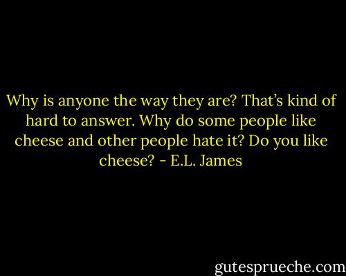Why is anyone the way they are? That’s kind of hard to answer. Why do some people like cheese and other people hate it? Do you like cheese? - E.L. James