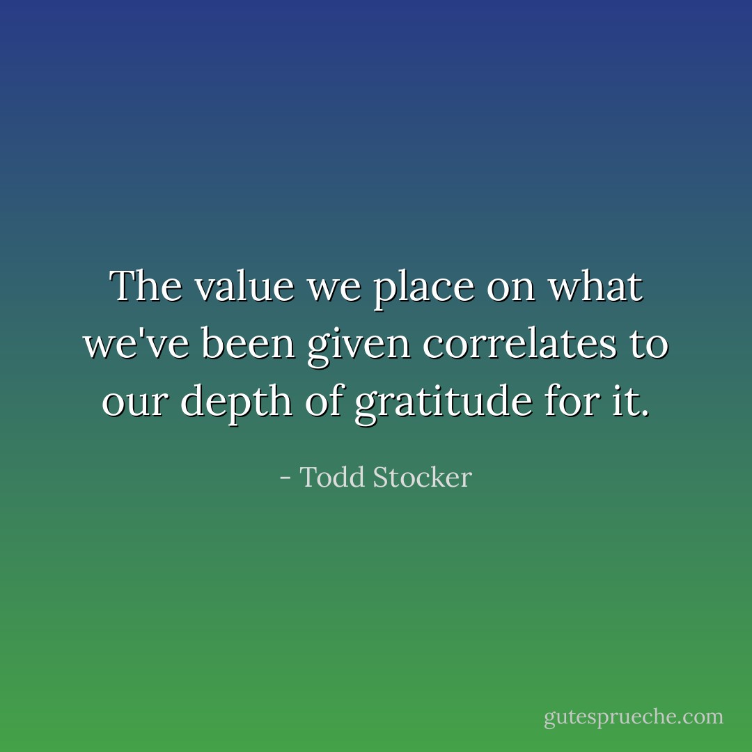 The value we place on what we've been given correlates to our depth of gratitude for it. - Todd Stocker