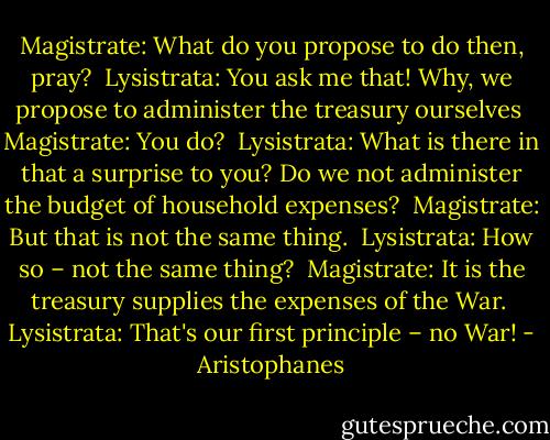 Magistrate: What do you propose to do then, pray?<br /><br />Lysistrata: You ask me that! Why, we propose to administer the treasury ourselves<br /><br />Magistrate: You do?<br /><br />Lysistrata: What is there in that a surprise to you? Do we not administer the budget of household expenses?<br /><br />Magistrate: But that is not the same thing.<br /><br />Lysistrata: How so – not the same thing?<br /><br />Magistrate: It is the treasury supplies the expenses of the War.<br /><br />Lysistrata: That's our first principle – no War! - Aristophanes