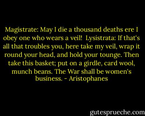 Magistrate: May I die a thousand deaths ere I obey one who wears a veil!<br /><br />Lysistrata: If that's all that troubles you, here take my veil, wrap it round your head, and hold your tounge. Then take this basket; put on a girdle, card wool, munch beans. The War shall be women's business. - Aristophanes