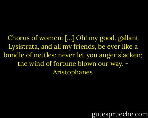 Chorus of women: […] Oh! my good, gallant Lysistrata, and all my friends, be ever like a bundle of nettles; never let you anger slacken; the wind of fortune blown our way. - Aristophanes
