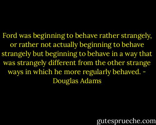 Ford was beginning to behave rather strangely, or rather not actually beginning to behave strangely but beginning to behave in a way that was strangely different from the other strange ways in which he more regularly behaved. - Douglas Adams