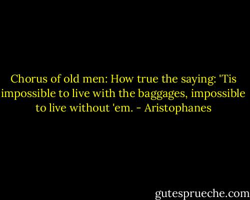 Chorus of old men: How true the saying: 'Tis impossible to live with the baggages, impossible to live without 'em. - Aristophanes