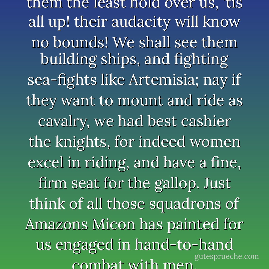 Chorus of old men: If we give them the least hold over us, 'tis all up! their audacity will know no bounds! We shall see them building ships, and fighting sea-fights like Artemisia; nay if they want to mount and ride as cavalry, we had best cashier the knights, for indeed women excel in riding, and have a fine, firm seat for the gallop. Just think of all those squadrons of Amazons Micon has painted for us engaged in hand-to-hand combat with men. - Aristophanes