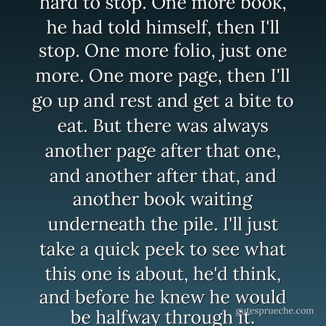 He was beastly tired, but it was hard to stop. One more book, he had told himself, then I'll stop. One more folio, just one more. One more page, then I'll go up and rest and get a bite to eat. But there was always another page after that one, and another after that, and another book waiting underneath the pile. I'll just take a quick peek to see what this one is about, he'd think, and before he knew he would be halfway through it. - George R.R. Martin