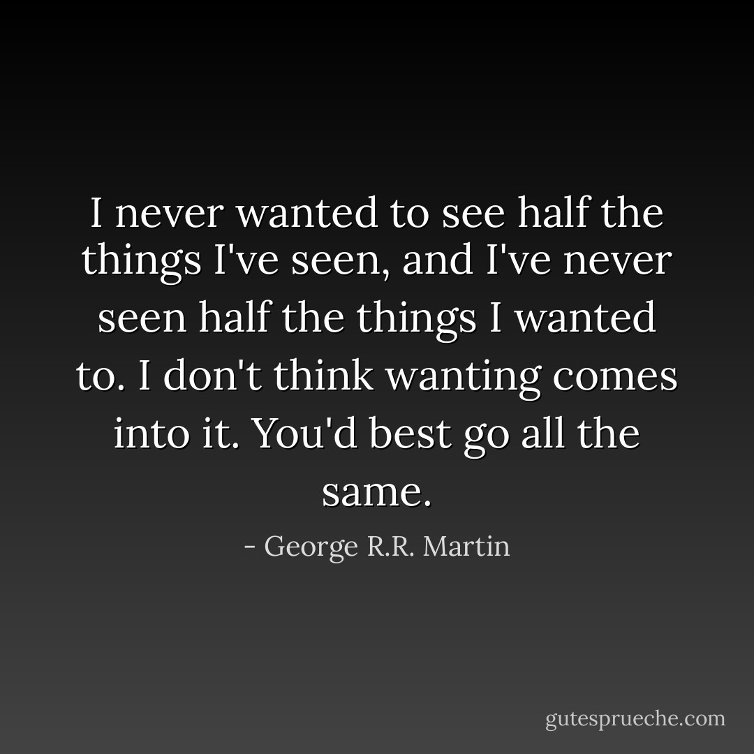 I never wanted to see half the things I've seen, and I've never seen half the things I wanted to. I don't think wanting comes into it. You'd best go all the same. - George R.R. Martin
