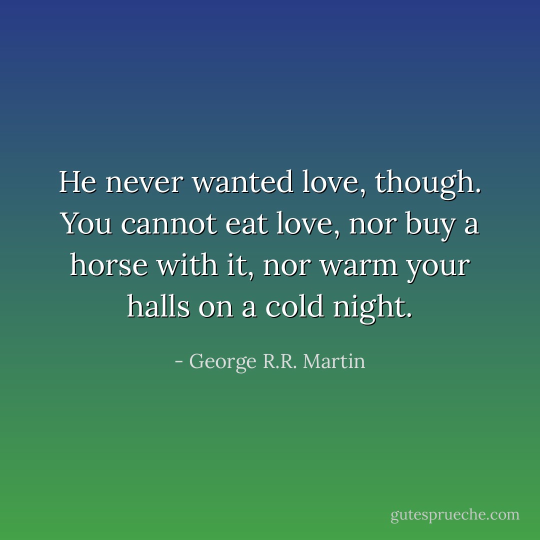 He never wanted love, though. You cannot eat love, nor buy a horse with it, nor warm your halls on a cold night. - George R.R. Martin