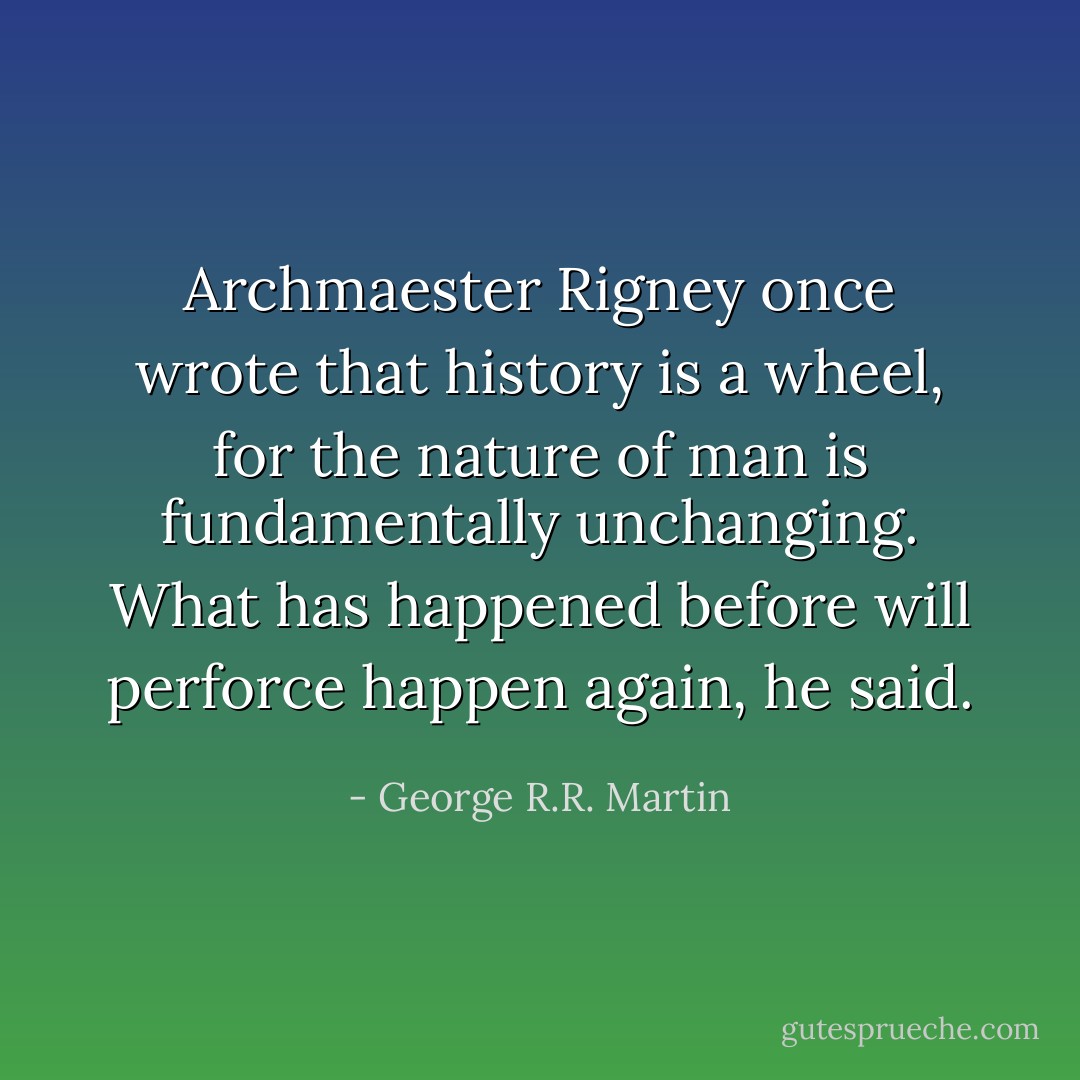 Archmaester Rigney once wrote that history is a wheel, for the nature of man is fundamentally unchanging. What has happened before will perforce happen again, he said. - George R.R. Martin