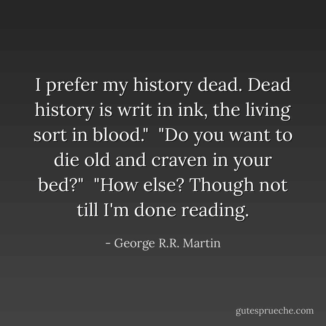 I prefer my history dead. Dead history is writ in ink, the living sort in blood."<br /><br />"Do you want to die old and craven in your bed?"<br /><br />"How else? Though not till I'm done reading. - George R.R. Martin