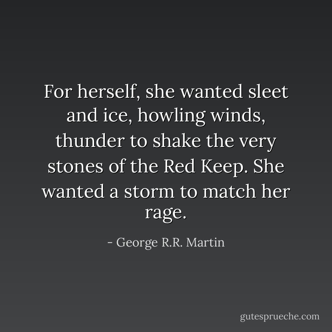 For herself, she wanted sleet and ice, howling winds, thunder to shake the very stones of the Red Keep. She wanted a storm to match her rage. - George R.R. Martin