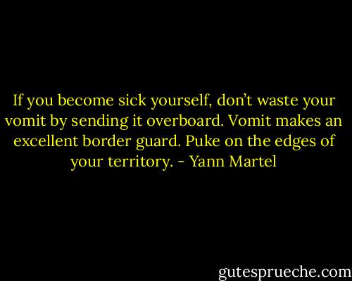 If you become sick yourself, don’t waste your vomit by sending it overboard. Vomit makes an excellent border guard. Puke on the edges of your territory. - Yann Martel