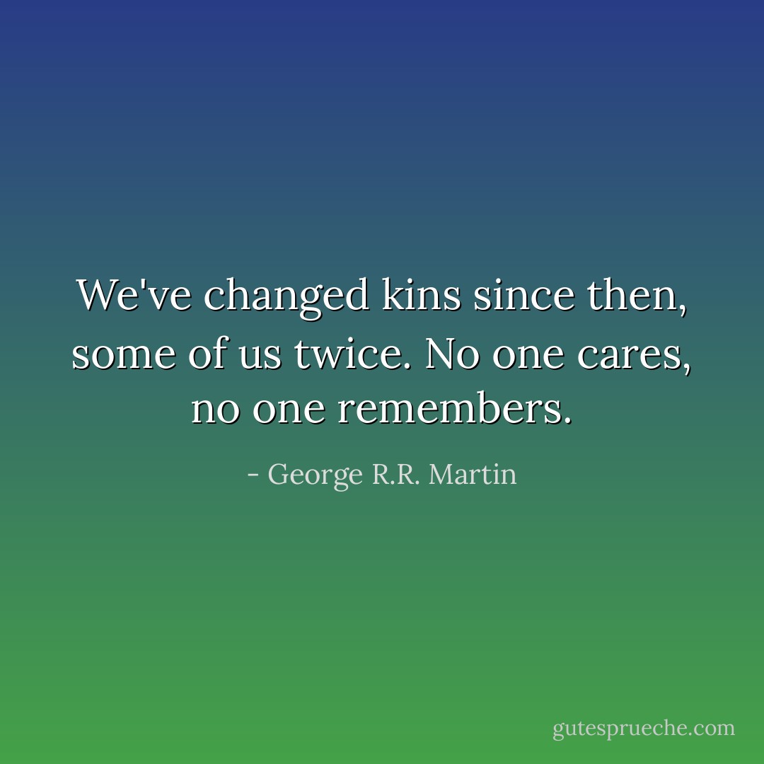 We've changed kins since then, some of us twice. No one cares, no one remembers. - George R.R. Martin