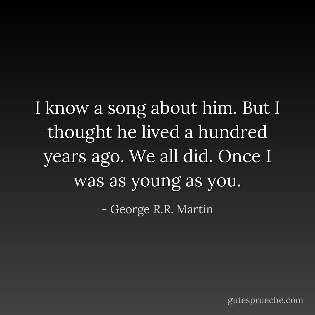 I know a song about him. But I thought he lived a hundred years ago.<br />We all did. Once I was as young as you. - George R.R. Martin
