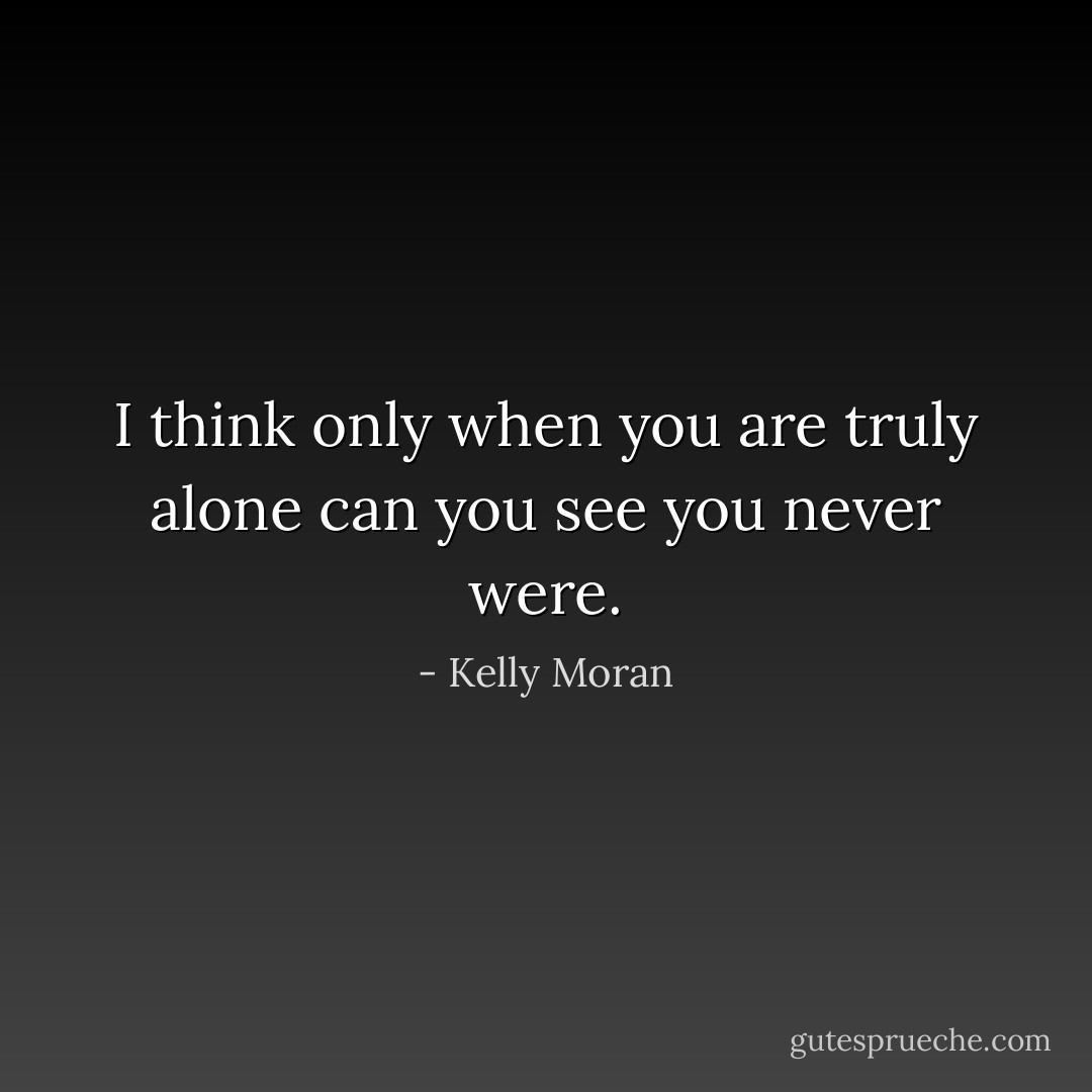 I think only when you are truly alone can you see you never were. - Kelly Moran