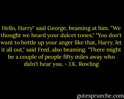 Hello, Harry" said George, beaming at him. "We thought we heard your dulcet tones."<br />"You don't want to bottle up your anger like that, Harry, let it all out," said Fred, also beaming. "There might be a couple of people fifty miles away who didn't hear you. - J.K. Rowling