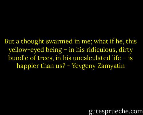 But a thought swarmed in me; what if he, this yellow-eyed being – in his ridiculous, dirty bundle of trees, in his uncalculated life – is happier than us? - Yevgeny Zamyatin