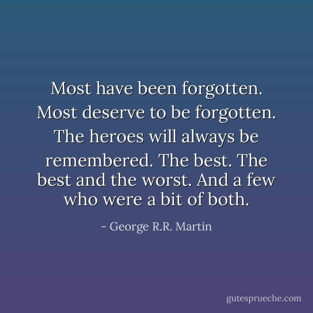 Most have been forgotten. Most deserve to be forgotten. The heroes will always be remembered. The best. The best and the worst. And a few who were a bit of both. - George R.R. Martin