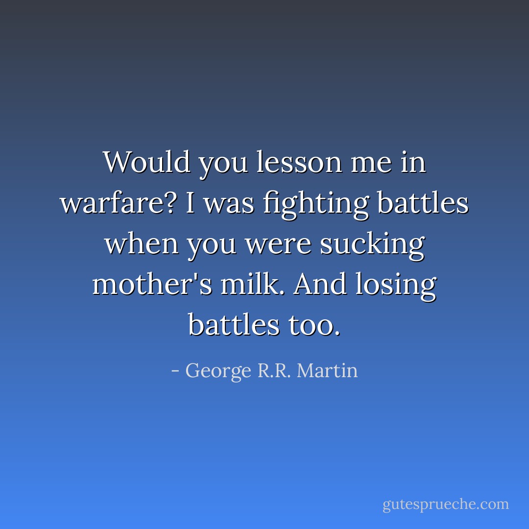 Would you lesson me in warfare? I was fighting battles when you were sucking mother's milk.<br />And losing battles too. - George R.R. Martin