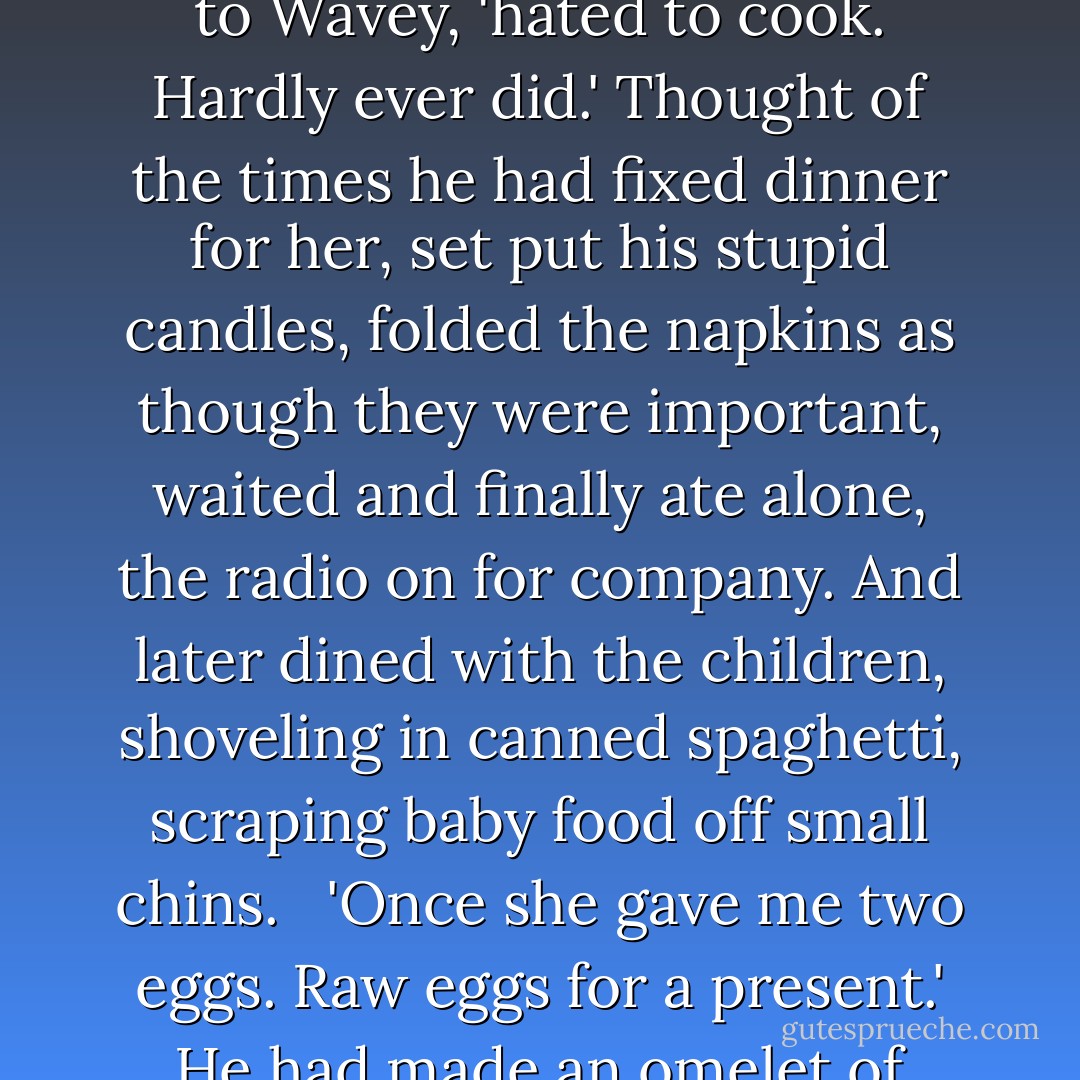 Three or four days later he was still thinking about seal flipper pie. Remembered the two raw eggs Petal gave him. That he invested with pathetic meaning. <br /><br />'Petal,' said Quoyle to Wavey, 'hated to cook. Hardly ever did.' Thought of the times he had fixed dinner for her, set put his stupid candles, folded the napkins as though they were important, waited and finally ate alone, the radio on for company. And later dined with the children, shoveling in canned spaghetti, scraping baby food off small chins. <br /><br />'Once she gave me two eggs. Raw eggs for a present.' He had made an omelet of them, hand-fed her as thought she were a nestling bird. And saved the shells in a paper cup on top of the kitchen cabinet. Where they still must be.  - Annie Proulx