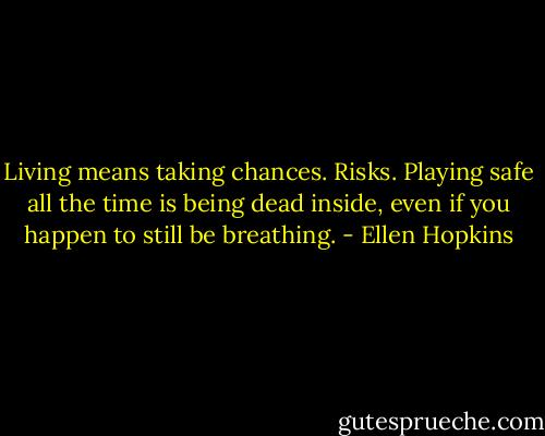 Living means taking chances. Risks. Playing safe all the time is being dead inside, even if you happen to still be breathing. - Ellen Hopkins