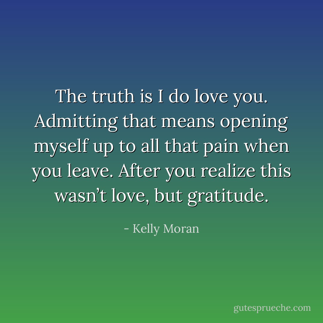 The truth is I do love you. Admitting that means opening myself up to all that pain when you leave. After you realize this wasn’t love, but gratitude. - Kelly Moran