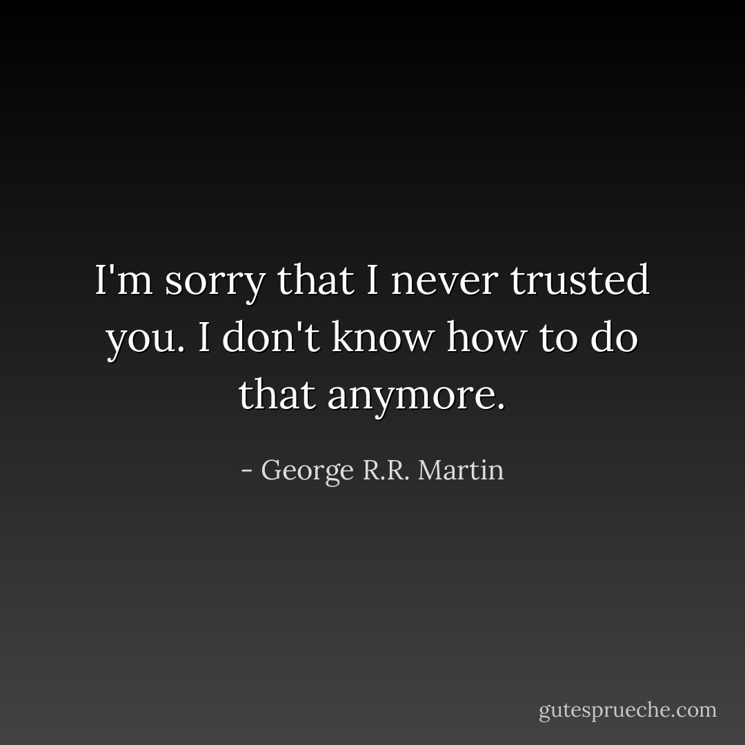 I'm sorry that I never trusted you. I don't know how to do that anymore. - George R.R. Martin