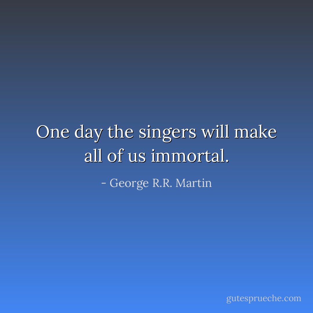 One day the singers will make all of us immortal. - George R.R. Martin