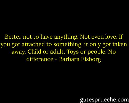Better not to have anything. Not even love. If you got attached to something, it only got taken away. Child or adult. Toys or people. No difference - Barbara Elsborg
