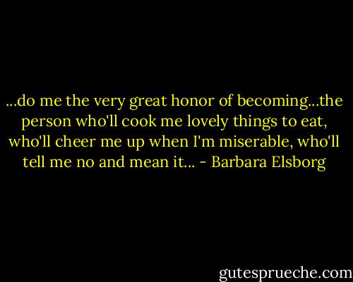 ...do me the very great honor of becoming...the person who'll cook me lovely things to eat, who'll cheer me up when I'm miserable, who'll tell me no and mean it... - Barbara Elsborg