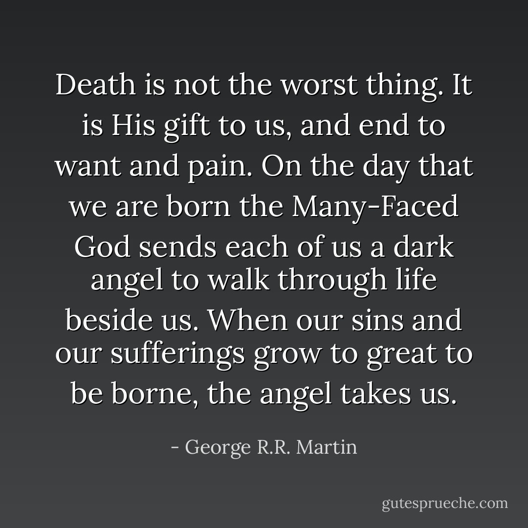 Death is not the worst thing. It is His gift to us, and end to want and pain. On the day that we are born the Many-Faced God sends each of us a dark angel to walk through life beside us. When our sins and our sufferings grow to great to be borne, the angel takes us. - George R.R. Martin