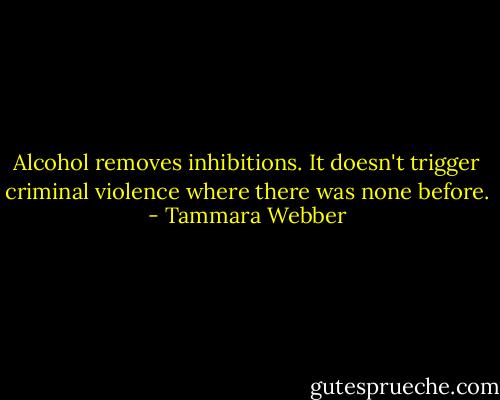 Alcohol removes inhibitions. It doesn't trigger criminal violence where there was none before. - Tammara Webber