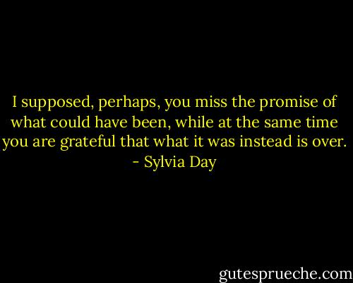 I supposed, perhaps, you miss the promise of what could have been, while at the same time you are grateful that what it was instead is over. - Sylvia Day