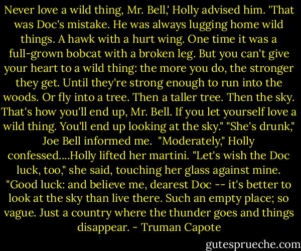 Never love a wild thing, Mr. Bell,' Holly advised him. 'That was Doc's mistake. He was always lugging home wild things. A hawk with a hurt wing. One time it was a full-grown bobcat with a broken leg. But you can't give your heart to a wild thing: the more you do, the stronger they get. Until they're strong enough to run into the woods. Or fly into a tree. Then a taller tree. Then the sky. That's how you'll end up, Mr. Bell. If you let yourself love a wild thing. You'll end up looking at the sky."<br />"She's drunk," Joe Bell informed me. <br />"Moderately," Holly confessed....Holly lifted her martini. "Let's wish the Doc luck, too," she said, touching her glass against mine. "Good luck: and believe me, dearest Doc -- it's better to look at the sky than live there. Such an empty place; so vague. Just a country where the thunder goes and things disappear. - Truman Capote