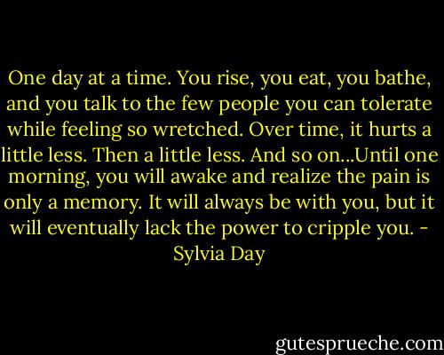 One day at a time. You rise, you eat, you bathe, and you talk to the few people you can tolerate while feeling so wretched. Over time, it hurts a little less. Then a little less. And so on...Until one morning, you will awake and realize the pain is only a memory. It will always be with you, but it will eventually lack the power to cripple you. - Sylvia Day