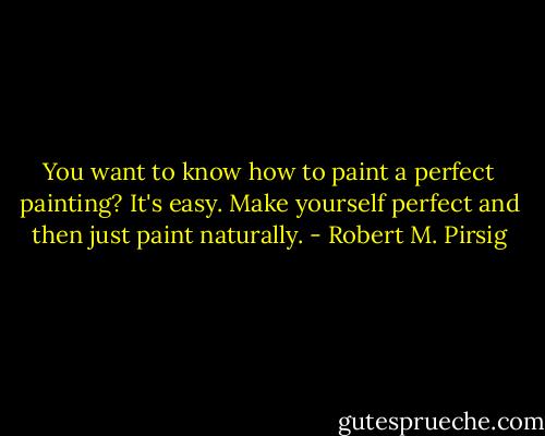 You want to know how to paint a perfect painting? It's easy. Make yourself perfect and then just paint naturally. - Robert M. Pirsig
